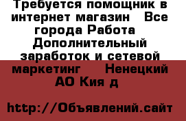 Требуется помощник в интернет-магазин - Все города Работа » Дополнительный заработок и сетевой маркетинг   . Ненецкий АО,Кия д.